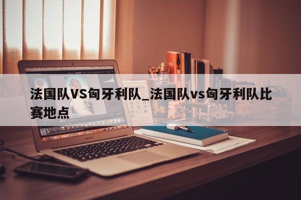 法国队VS匈牙利队_法国队vs匈牙利队比赛地点