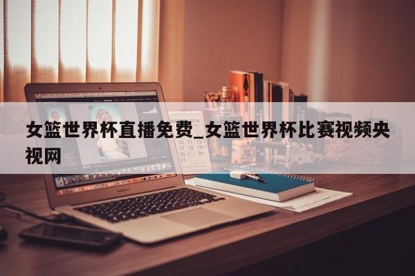 女篮世界杯直播免费_女篮世界杯比赛视频央视网