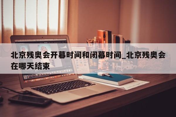 北京残奥会开幕时间和闭幕时间_北京残奥会在哪天结束