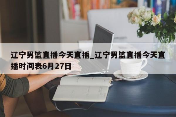 辽宁男篮直播今天直播_辽宁男篮直播今天直播时间表6月27日