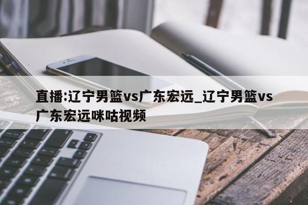 直播:辽宁男篮vs广东宏远_辽宁男篮vs广东宏远咪咕视频