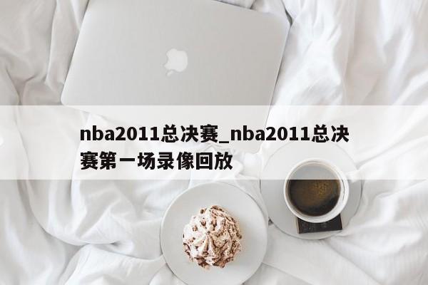 nba2011总决赛_nba2011总决赛第一场录像回放