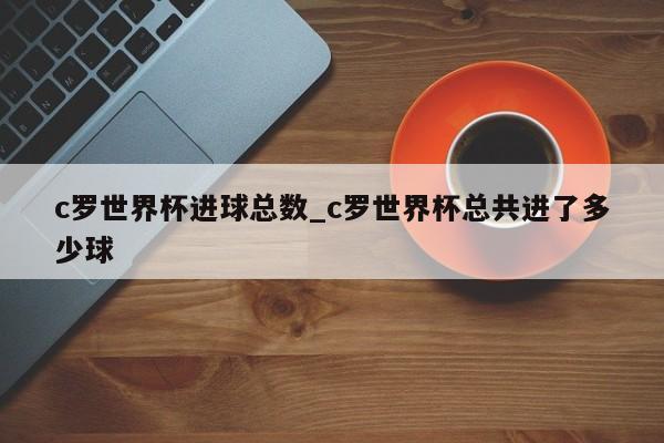 c罗世界杯进球总数_c罗世界杯总共进了多少球