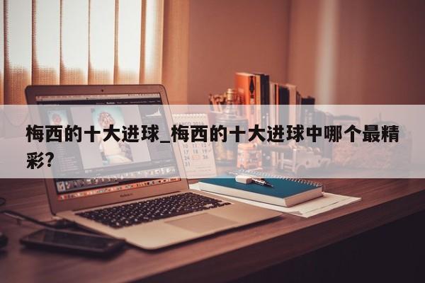 梅西的十大进球_梅西的十大进球中哪个最精彩?