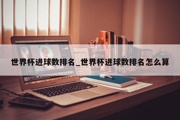 世界杯进球数排名_世界杯进球数排名怎么算