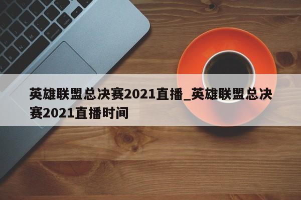 英雄联盟总决赛2021直播_英雄联盟总决赛2021直播时间