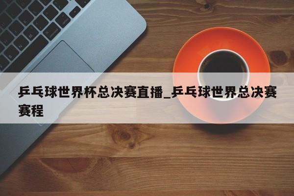 乒乓球世界杯总决赛直播_乒乓球世界总决赛赛程