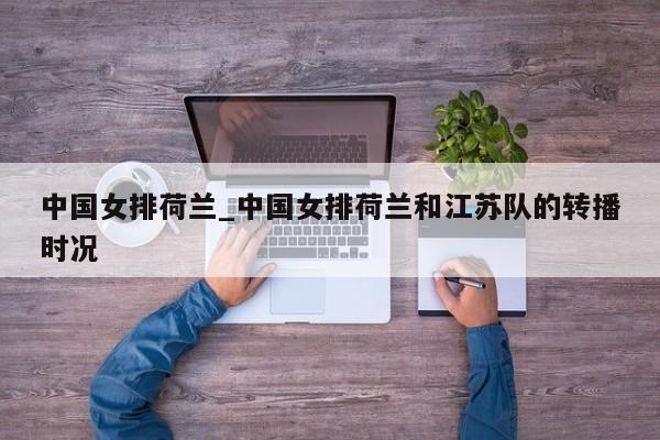 中国女排荷兰_中国女排荷兰和江苏队的转播时况