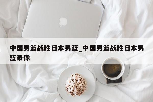 中国男篮战胜日本男篮_中国男篮战胜日本男篮录像