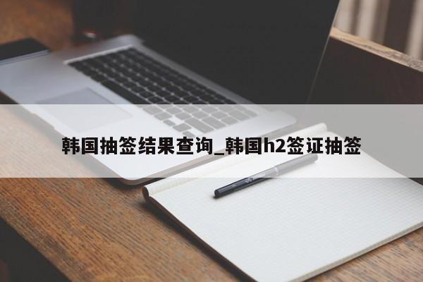 韩国抽签结果查询_韩国h2签证抽签