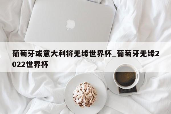 葡萄牙或意大利将无缘世界杯_葡萄牙无缘2022世界杯