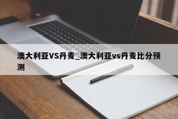 澳大利亚VS丹麦_澳大利亚vs丹麦比分预测