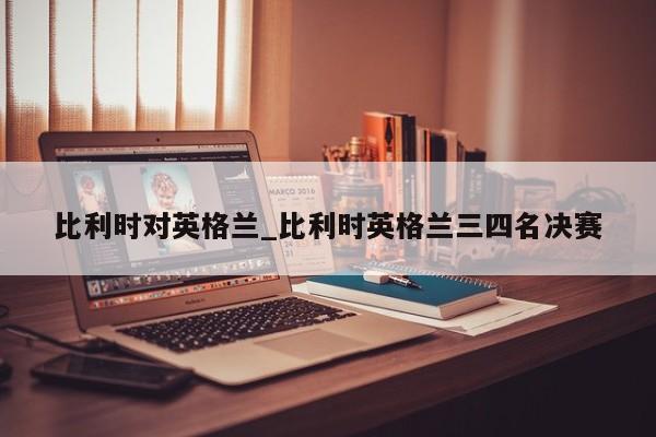 比利时对英格兰_比利时英格兰三四名决赛