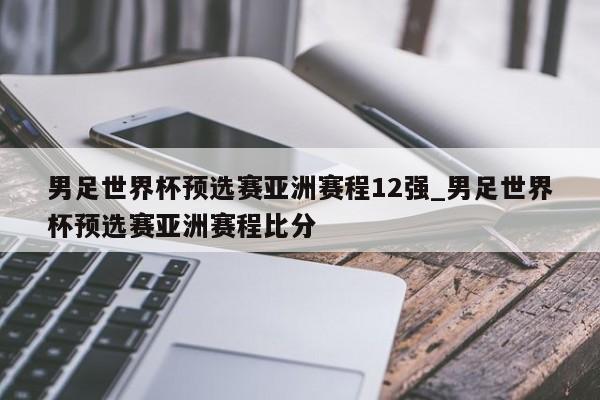 男足世界杯预选赛亚洲赛程12强_男足世界杯预选赛亚洲赛程比分