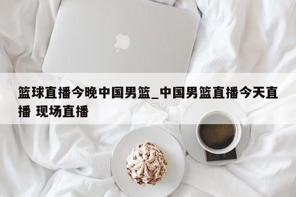 篮球直播今晚中国男篮_中国男篮直播今天直播 现场直播
