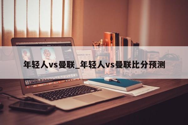 年轻人vs曼联_年轻人vs曼联比分预测