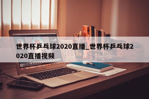 世界杯乒乓球2020直播_世界杯乒乓球2020直播视频