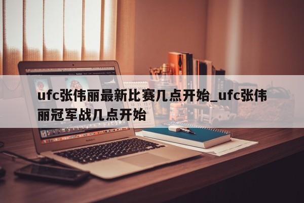 ufc张伟丽最新比赛几点开始_ufc张伟丽冠军战几点开始