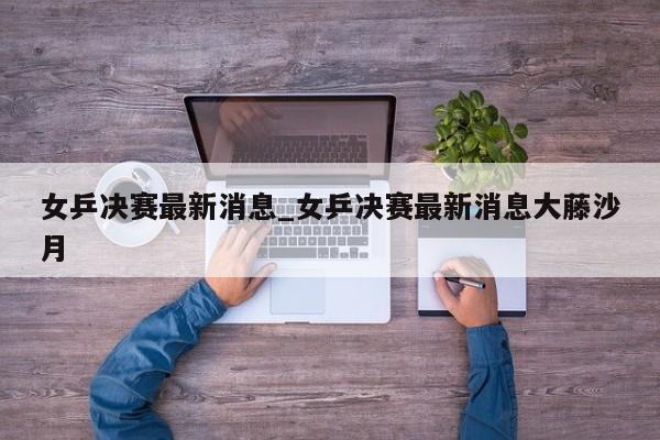 女乒决赛最新消息_女乒决赛最新消息大藤沙月