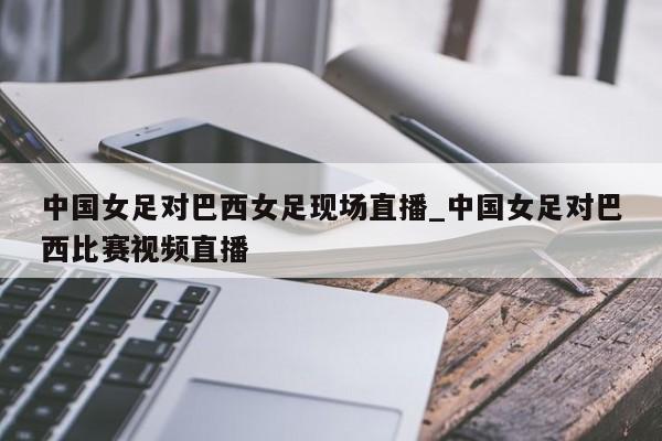 中国女足对巴西女足现场直播_中国女足对巴西比赛视频直播