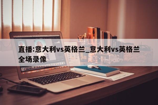 直播:意大利vs英格兰_意大利vs英格兰全场录像