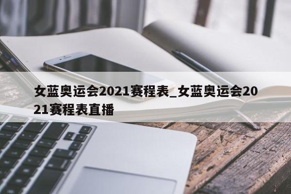 女蓝奥运会2021赛程表_女蓝奥运会2021赛程表直播