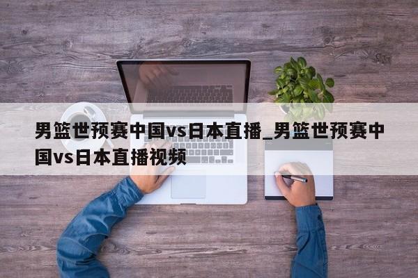 男篮世预赛中国vs日本直播_男篮世预赛中国vs日本直播视频