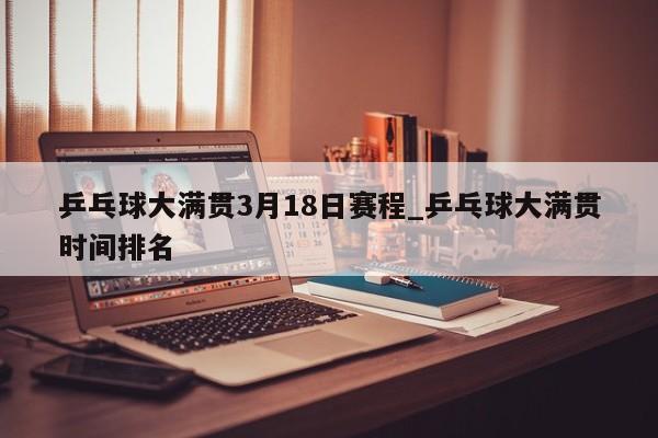 乒乓球大满贯3月18日赛程_乒乓球大满贯时间排名
