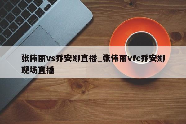 张伟丽vs乔安娜直播_张伟丽vfc乔安娜现场直播