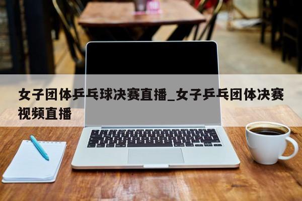 女子团体乒乓球决赛直播_女子乒乓团体决赛视频直播