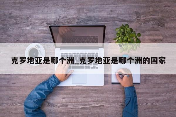 克罗地亚是哪个洲_克罗地亚是哪个洲的国家