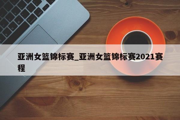 亚洲女篮锦标赛_亚洲女篮锦标赛2021赛程