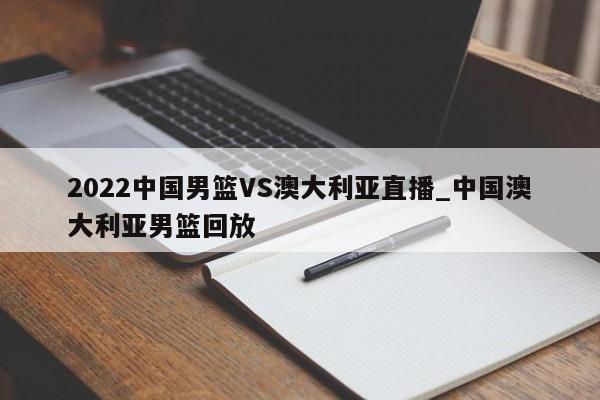 2022中国男篮VS澳大利亚直播_中国澳大利亚男篮回放