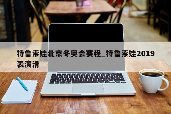特鲁索娃北京冬奥会赛程_特鲁索娃2019表演滑