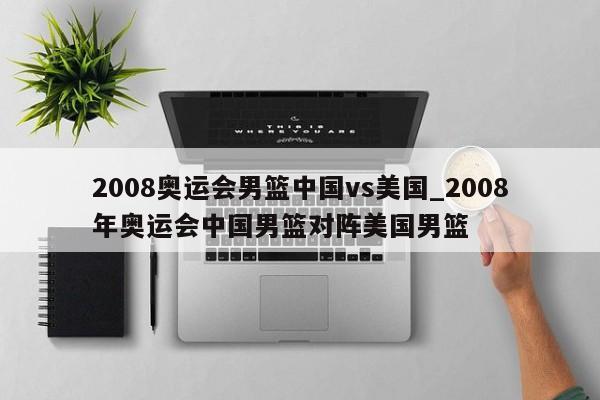 2008奥运会男篮中国vs美国_2008年奥运会中国男篮对阵美国男篮