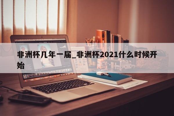 非洲杯几年一届_非洲杯2021什么时候开始