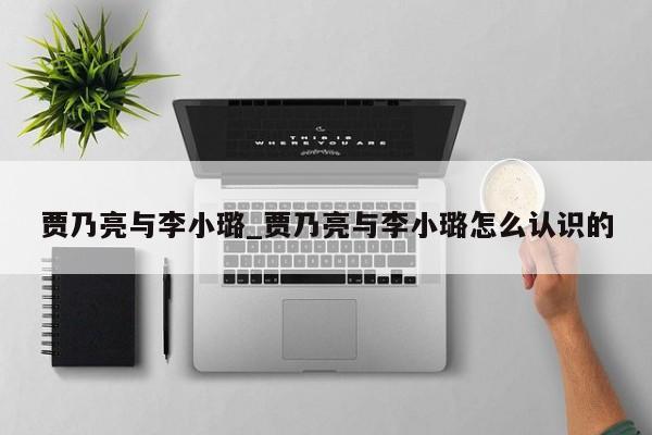 贾乃亮与李小璐_贾乃亮与李小璐怎么认识的