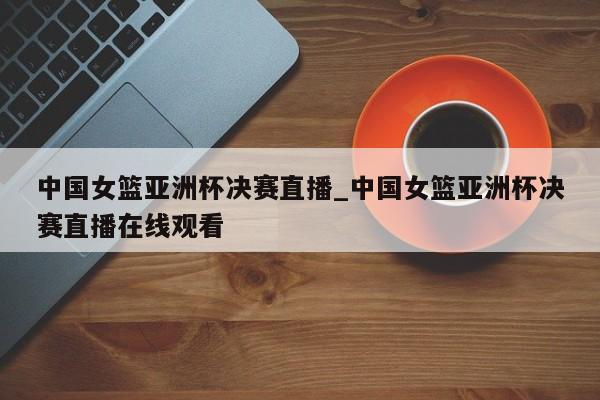 中国女篮亚洲杯决赛直播_中国女篮亚洲杯决赛直播在线观看