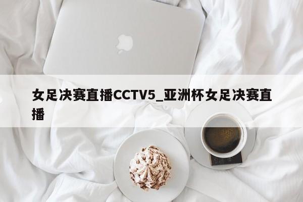 女足决赛直播CCTV5_亚洲杯女足决赛直播