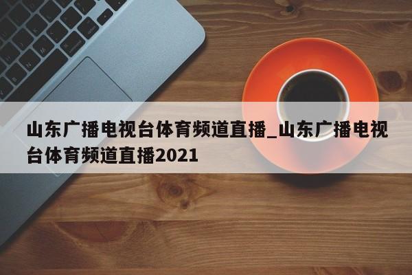 山东广播电视台体育频道直播_山东广播电视台体育频道直播2021