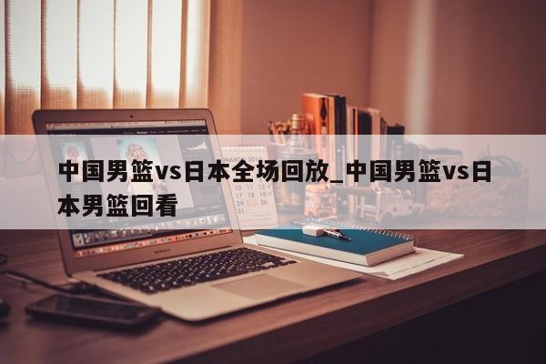 中国男篮vs日本全场回放_中国男篮vs日本男篮回看