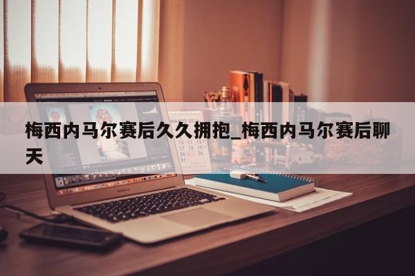 梅西内马尔赛后久久拥抱_梅西内马尔赛后聊天