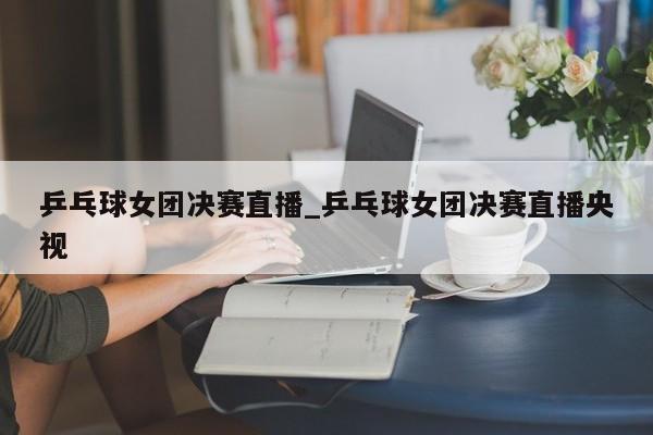 乒乓球女团决赛直播_乒乓球女团决赛直播央视