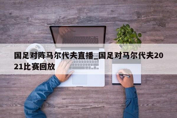 国足对阵马尔代夫直播_国足对马尔代夫2021比赛回放