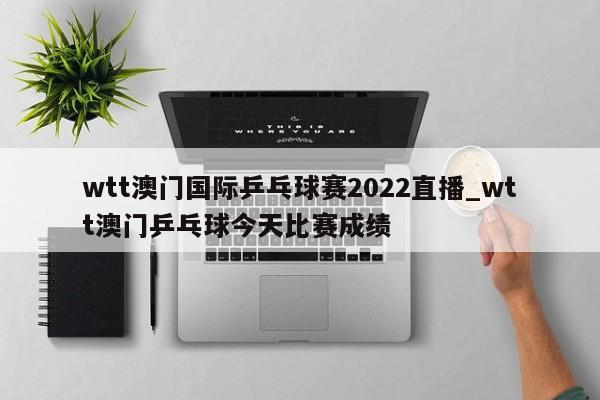 wtt澳门国际乒乓球赛2022直播_wtt澳门乒乓球今天比赛成绩