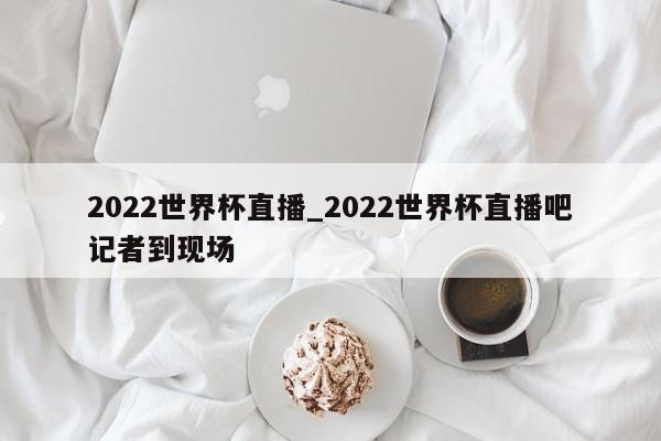 2022世界杯直播_2022世界杯直播吧记者到现场
