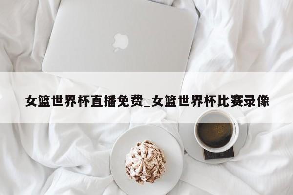 女篮世界杯直播免费_女篮世界杯比赛录像
