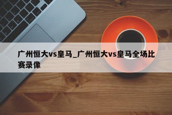 广州恒大vs皇马_广州恒大vs皇马全场比赛录像