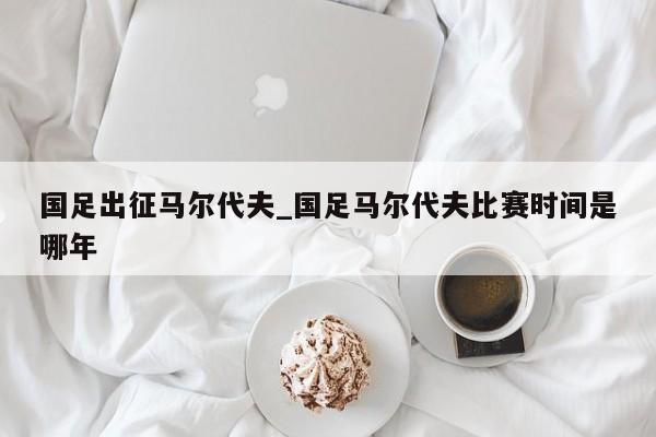 国足出征马尔代夫_国足马尔代夫比赛时间是哪年