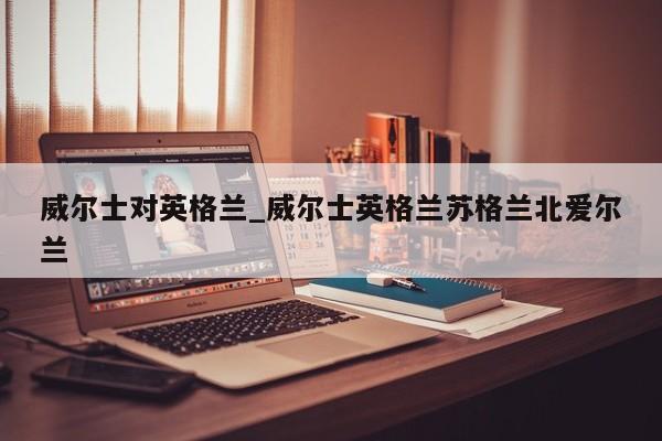 威尔士对英格兰_威尔士英格兰苏格兰北爱尔兰